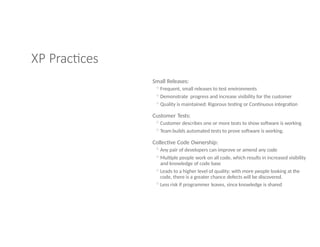 XP Practices
Small Releases:
◦Frequent, small releases to test environments
◦Demonstrate progress and increase visibility for the customer
◦Quality is maintained: Rigorous testing or Continuous integration
Customer Tests:
◦Customer describes one or more tests to show software is working
◦Team builds automated tests to prove software is working.
Collective Code Ownership:
◦Any pair of developers can improve or amend any code
◦Multiple people work on all code, which results in increased visibility
and knowledge of code base
◦Leads to a higher level of quality; with more people looking at the
code, there is a greater chance defects will be discovered.
◦Less risk if programmer leaves, since knowledge is shared
 