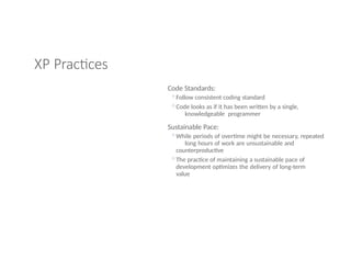 XP Practices
Code Standards:
◦Follow consistent coding standard
◦Code looks as if it has been written by a single,
knowledgeable programmer
Sustainable Pace:
◦While periods of overtime might be necessary, repeated
long hours of work are unsustainable and
counterproductive
◦The practice of maintaining a sustainable pace of
development optimizes the delivery of long-term
value
 
