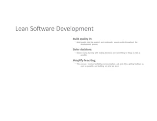 Lean Software Development
Build quality in:
◦ Build quality into the product and continually assure quality throughout the
development process
Defer decisions:
◦ Balance early planning with making decisions and committing to things as late as
possible.
Amplify learning:
◦ This concept involves facilitating communication early and often, getting feedback as
soon as possible, and building on what we learn.
 