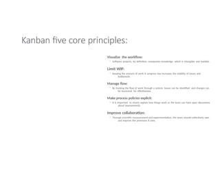 Kanban five core principles:
Visualize the workflow:
◦ Software projects, by definition, manipulate knowledge, which is intangible and invisible.
Limit WIP:
◦ Keeping the amount of work in progress low increases the visibility of issues and
bottlenecks
Manage flow:
◦ By tracking the flow of work through a system, issues can be identified and changes can
be measured for effectiveness
Make process policies explicit:
◦ It is important to clearly explain how things work so the team can have open discussions
about improvements
Improve collaboration:
◦ Through scientific measurement and experimentation, the team should collectively own
and improve the processes it uses.
 