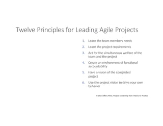 Twelve Principles for Leading Agile Projects
1. Learn the team members needs
2. Learn the project requirements
3. Act for the simultaneous welfare of the
team and the project
4. Create an environment of functional
accountability
5. Have a vision of the completed
project
6. Use the project vision to drive your own
behavior
©2002 Jeffery Pinto, Project Leadership from Theory to Practice
 