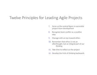 Twelve Principles for Leading Agile Projects
7. Serve as the central figure in successful
project team development
8. Recognize team conflict as a positive
step
9. Manage with an eye toward ethics
10. Remember that ethics is not an
afterthought, but an integral part of our
thinking
11. Take time to reflect on the project
12. Develop the trick of thinking backwards
 