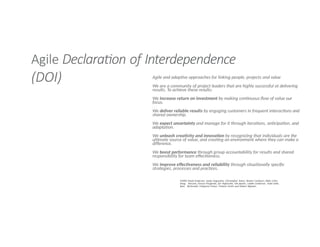 Agile Declaration of Interdependence
(DOI) Agile and adaptive approaches for linking people, projects and value
We are a community of project leaders that are highly successful at delivering
results. To achieve these results:
We increase return on investment by making continuous flow of value our
focus.
We deliver reliable results by engaging customers in frequent interactions and
shared ownership.
We expect uncertainty and manage for it through iterations, anticipation, and
adaptation.
We unleash creativity and innovation by recognizing that individuals are the
ultimate source of value, and creating an environment where they can make a
difference.
We boost performance through group accountability for results and shared
responsibility for team effectiveness.
We improve effectiveness and reliability through situationally specific
strategies, processes and practices.
©2005 David Anderson, Sanjiv Augustine, Christopher Avery, Alistair Cockburn, Mike Cohn,
Doug DeCarlo, Donna Fitzgerald, Jim Highsmith, Ole Jepsen, Lowell Lindstrom, Todd Little,
Kent McDonald, Pollyanna Pixton, Preston Smith and Robert Wysocki.
 