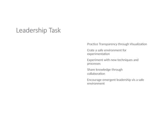 Leadership Task
Practice Transparency through Visualization
Crate a safe environment for
experimentation
Experiment with new techniques and
processes
Share knowledge through
collaboration
Encourage emergent leadership vis a safe
environment
 