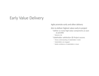 Early Value Delivery
Agile promote early and often delivery
Aim to deliver highest value early in project
◦Deliver as many high-value components as soon
as possible
◦ Reduces risk
◦Stakeholder satisfaction  Project success
◦ Shows understanding of stakeholders’ needs
◦ Stakeholders are engaged
◦ Builds confidence of stakeholders in team
 