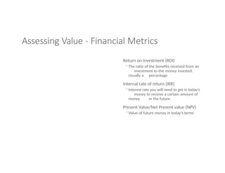 Assessing Value - Financial Metrics
Return on investment (ROI)
◦The ratio of the benefits received from an
investment to the money invested.
Usually a percentage
Internal rate of return (IRR)
◦Interest rate you will need to get in today’s
money to receive a certain amount of
money in the future
Present Value/Net Present value (NPV)
◦Value of future money in today’s terms
 