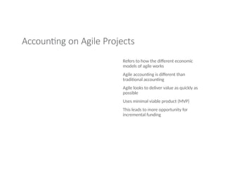 Accounting on Agile Projects
Refers to how the different economic
models of agile works
Agile accounting is different than
traditional accounting
Agile looks to deliver value as quickly as
possible
Uses minimal viable product (MVP)
This leads to more opportunity for
incremental funding
 