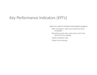 Key Performance Indicators (KPI’s)
Uses as a way to measure the project progress
◦Rate of progress: How much points has been
completed
◦Remaining work: How much work is yet to be
done from the backlog
◦Likely completion date
◦Likely Cost remaining
 