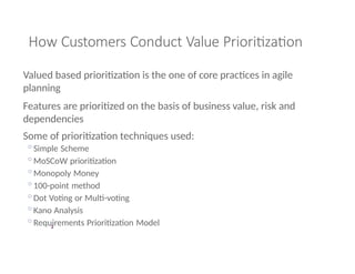 2
How Customers Conduct Value Prioritization
Valued based prioritization is the one of core practices in agile
planning
Features are prioritized on the basis of business value, risk and
dependencies
Some of prioritization techniques used:
◦Simple Scheme
◦MoSCoW prioritization
◦Monopoly Money
◦100-point method
◦Dot Voting or Multi-voting
◦Kano Analysis
◦Requirements Prioritization Model
 