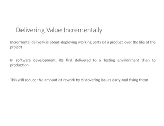 Delivering Value Incrementally
Incremental delivery is about deploying working parts of a product over the life of the
project
In software development, its first delivered to a testing environment then to
production
This will reduce the amount of rework by discovering issues early and fixing them
 