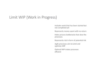 Limit WIP (Work in Progress)
Includes work that has been started but
not completed yet
Represents money spent with no return
Hides process bottlenecks that slow the
processes
Represents risk in form of potential risk
Agile processes aim to Limit and
optimize WIP
Optimal WIP makes processes
efficient
 
