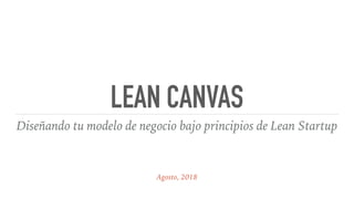 LEAN CANVAS
Diseñando tu modelo de negocio bajo principios de Lean Startup
Agosto, 2018
 
