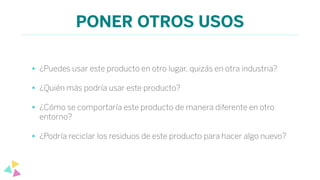 PONER OTROS USOS
• ¿Puedes usar este producto en otro lugar, quizás en otra industria?
• ¿Quién más podría usar este producto?
• ¿Cómo se comportaría este producto de manera diferente en otro
entorno?
• ¿Podría reciclar los residuos de este producto para hacer algo nuevo?
 