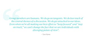 “ – Sam Kaner.
Group members are humans. We do go on tangents. We do lose track of
the central themes of a discussion. We do get attached to our ideas.
Even when we’re all making our best eﬀort to “keep focused” and “stay
on track,” we can’t change the fact that we are individuals with
diverging points of view”.
 
