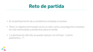 Reto de partida
• Es el planteamiento de un problema complejo a resolver.
• Tener un objetivo formulado como un reto, como una pregunta a resolver,
es más estimulante y productivo para la mente.
• La declaración del reto se puede realizar con la frase: “¿cómo
podríamos…?”.
 