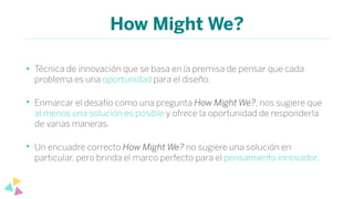 How Might We?
• Técnica de innovación que se basa en la premisa de pensar que cada
problema es una oportunidad para el diseño.
• Enmarcar el desafío como una pregunta How Might We?, nos sugiere que
al menos una solución es posible y ofrece la oportunidad de responderla
de varias maneras.
• Un encuadre correcto How Might We? no sugiere una solución en
particular, pero brinda el marco perfecto para el pensamiento innovador.
 