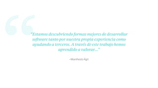 “ –Maniﬁesto Ágil.
“Estamos descubriendo formas mejores de desarrollar
software tanto por nuestra propia experiencia como
ayudando a terceros. A través de este trabajo hemos
aprendido a valorar…”
 