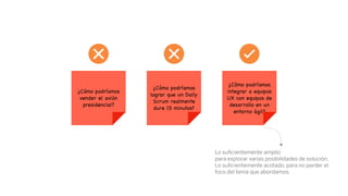 ¿Cómo podríamos
vender el avión
presidencial?
Lo suﬁcientemente amplio
para explorar varias posibilidades de solución,
Lo suﬁcientemente acotado, para no perder el
foco del tema que abordamos.
¿Cómo podríamos
lograr que un Daily
Scrum realmente
dure 15 minutos?
¿Cómo podríamos
integrar a equipos
UX con equipos de
desarrollo en un
entorno ágil?
 