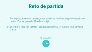 Reto de partida
1. Por equipo, formular un reto, un problema a resolver, inspirados por uno
de los 12 principios del Maniﬁesto Ágil.
2. Escribir el reto con la frase “¿cómo podríamos…?” en una hoja tamaño
Carta.
(4 minutos)
 