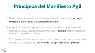 Principios del Maniﬁesto Ágil
• Nuestra mayor prioridad es satisfacer al cliente mediante la entrega
temprana y continua de software con valor.
• Aceptamos que los requisitos cambien, incluso en etapas tardías del
desarrollo. Los procesos Ágiles aprovechan el cambio para proporcionar
ventaja competitiva al cliente.
• Entregamos software funcional frecuentemente, entre dos semanas y dos
meses, con preferencia al periodo de tiempo más corto posible.
 