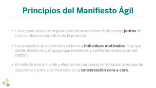 Principios del Maniﬁesto Ágil
• Los responsables de negocio y los desarrolladores trabajamos juntos de
forma cotidiana durante todo el proyecto.
• Los proyectos se desarrollan en torno a individuos motivados. Hay que
darles el entorno y el apoyo que necesitan, y conﬁarles la ejecución del
trabajo.
• El método más eﬁciente y efectivo de comunicar información al equipo de
desarrollo y entre sus miembros es la conversación cara a cara.
 