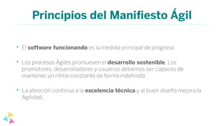 Principios del Maniﬁesto Ágil
• El software funcionando es la medida principal de progreso.
• Los procesos Ágiles promueven el desarrollo sostenible. Los
promotores, desarrolladores y usuarios debemos ser capaces de
mantener un ritmo constante de forma indeﬁnida.
• La atención continua a la excelencia técnica y al buen diseño mejora la
Agilidad.
 