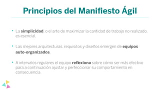 Principios del Maniﬁesto Ágil
• La simplicidad, o el arte de maximizar la cantidad de trabajo no realizado,
es esencial.
• Las mejores arquitecturas, requisitos y diseños emergen de equipos
auto-organizados.
• A intervalos regulares el equipo reﬂexiona sobre cómo ser más efectivo
para a continuación ajustar y perfeccionar su comportamiento en
consecuencia.
 