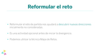 Reformular el reto
• Reformular el reto de partida nos ayudará a descubrir nuevas direcciones
inicialmente no consideradas.
• Es una actividad opcional antes de iniciar la divergencia.
• Podemos utilizar la técnica Mapa de Retos.
 