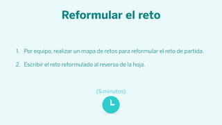 Reformular el reto
1. Por equipo, realizar un mapa de retos para reformular el reto de partida.
2. Escribir el reto reformulado al reverso de la hoja.
(5 minutos)
 