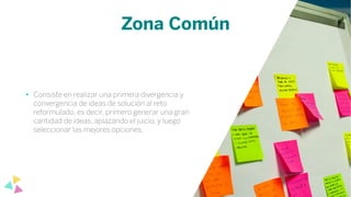 Zona Común
• Consiste en realizar una primera divergencia y
convergencia de ideas de solución al reto
reformulado, es decir, primero generar una gran
cantidad de ideas, aplazando el juicio, y luego
seleccionar las mejores opciones.
 