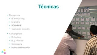 Técnicas
• Divergencia:
• Brainstorming
• Crazy 8’s
• SCAMPER
• Tarjetas de ideación
• Convergencia:
• Dot voting
• Buy a feature
• Telescoping
• Matriz de Evaluación
 