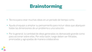 Brainstorming
• Técnica para crear muchas ideas en un período de tiempo corto.
• Ayuda al equipo a ampliar su pensamiento para incluir ideas que abarquen
todas las dimensiones de un problema o una solución.
• Por lo general, la cantidad de ideas generadas es demasiado grande como
para accionar sobre ellas. Por esta razón, luego deben ser ﬁltradas,
priorizadas y agrupadas de manera colaborativa.
 