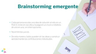Brainstorming emergente
• Cada persona escribe una idea de solución al reto en un
Post-it, la lee en voz alta y la pega en un muro o rotafolio,
de una en una, sin interrupciones.
• No emitimos juicios.
• De esta manera, todos pueden oír las ideas y construir
aprovechando las contribuciones individuales.
 