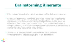 Brainstorming itinerante
• Esta variante fomenta el movimiento físico y el traslado en el espacio.
• La actividad comienza formando grupos de cuatro o cinco personas
distribuidas en estaciones de trabajo. Cada estación puede tener un
rotafolio en la mesa o pegado en la pared. Cada grupo cuenta con un
tiempo (entre 5 y 10 minutos) para proponer ideas sobre el tema que está
siendo tratado y registrarlas en su lámina.
• Al concluir el tiempo, las láminas quedan en las estaciones
correspondientes y todos los grupos rotan de estación.
 