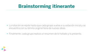 Brainstorming itinerante
• La rotación se repite hasta que cada grupo vuelve a su estación inicial y se
encuentra con su lámina original llena de nuevas ideas.
• Finalmente, cada grupo realiza un resumen de lo hallado y lo presenta.
 