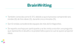 BrainWriting
• También conocida como 6-3-5, debido a que el proceso comprende seis
rondas (6) de tres ideas (3), durante cinco minutos (5).
• Son 6 rondas considerando equipos de más de 6 integrantes.
• Se reparte una hoja por participante y se les invita a escribir una pregunta
que represente el desafío o la problemática para la cual se quiere proponer
ideas.
 