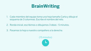 BrainWriting
1. Cada miembro del equipo toma una hoja tamaño Carta y dibuja el
esquema de 3 columnas. Escribe el nombre del reto.
2. Ronda inicial, escribimos o dibujamos 3 ideas - 5 minutos.
3. Pasamos la hoja a nuestro compañero a la derecha.
(15 minutos)
 