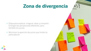 Zona de divergencia
• Etapa para explorar, imaginar, idear y compartir.
Emergen las perspectivas diferentes, pero
también los juicios.
• Minimizar la aparición de juicios que limiten la
participación.
 