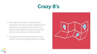 Crazy 8’s
• Se trata de una técnica de ideación
individual. Aunque se esté trabajando en
equipo, es muy positivo encontrar un
espacio para darnos la oportunidad de
pensar en silencio en nuevas ideas.
• Lo ideal es hacer esto después de una
sesión colectiva de generación de ideas.
 