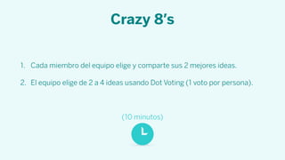Crazy 8’s
1. Cada miembro del equipo elige y comparte sus 2 mejores ideas.
2. El equipo elige de 2 a 4 ideas usando Dot Voting (1 voto por persona).
(10 minutos)
 