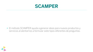 SCAMPER
• El método SCAMPER ayuda a generar ideas para nuevos productos y
servicios al alentarnos a formular siete tipos diferentes de preguntas.
 