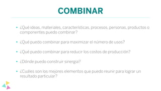 COMBINAR
• ¿Qué ideas, materiales, características, procesos, personas, productos o
componentes puedo combinar?
• ¿Qué puedo combinar para maximizar el número de usos?
• ¿Qué puedo combinar para reducir los costos de producción?
• ¿Dónde puedo construir sinergia?
• ¿Cuáles son los mejores elementos que puedo reunir para lograr un
resultado particular?
 