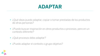 ADAPTAR
• ¿Qué ideas puedo adaptar, copiar o tomar prestadas de los productos
de otras personas?
• ¿Puedo buscar inspiración en otros productos o procesos, pero en un
contexto diferente?
• ¿Qué procesos debo adaptar?
• ¿Puedo adaptar el contexto o grupo objetivo?
 
