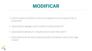 MODIFICAR
• ¿Cómo podría cambiar la forma, el aspecto o la sensación de su
producto?
• ¿Qué podría agregar para modiﬁcar este producto?
• ¿Qué podría destacar o resaltar para crear más valor?
• ¿Qué elemento de este producto podría fortalecer para crear algo
nuevo?
 