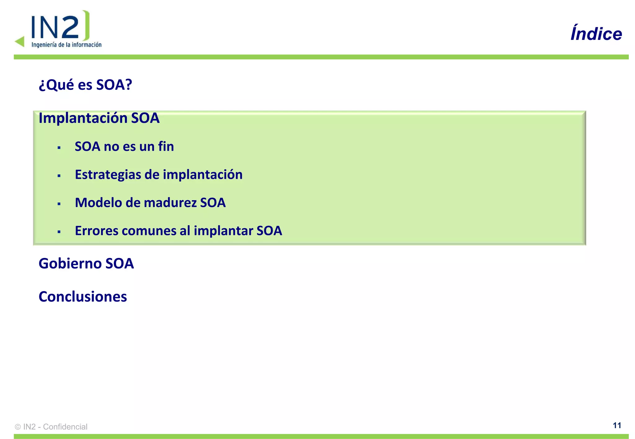 Índice

    ¿Qué es SOA?

    Implantación SOA
             SOA no es un fin
             Estrategias de implantación
             Modelo de madurez SOA
             Errores comunes al implantar SOA

    Gobierno SOA

    Conclusiones




IN2 - Confidencial                                   11
 