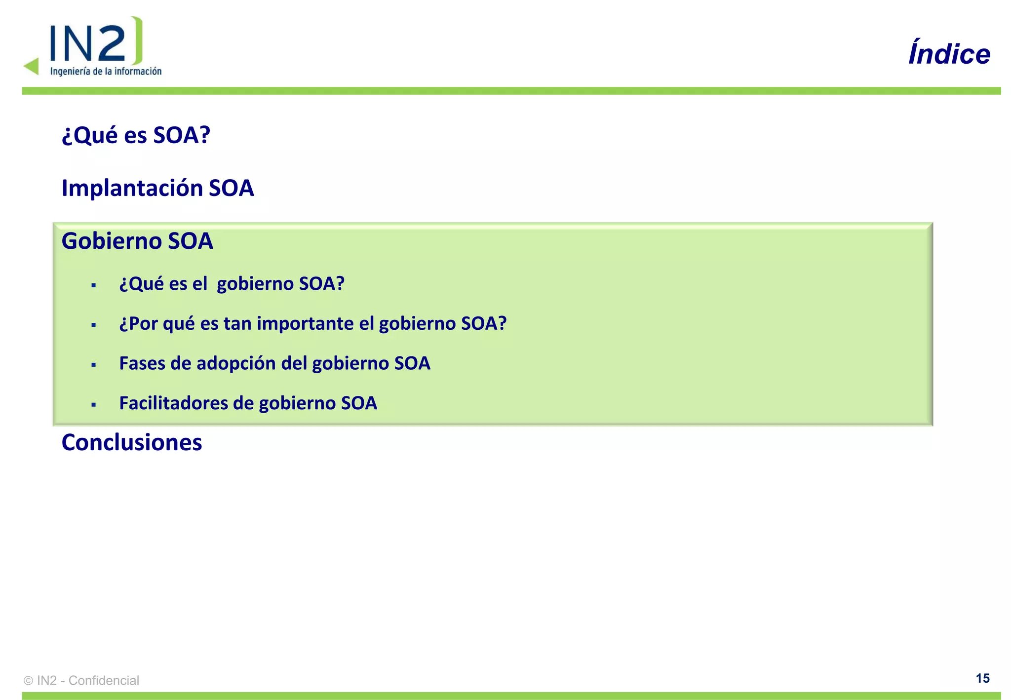 Índice

    ¿Qué es SOA?

    Implantación SOA

    Gobierno SOA
             ¿Qué es el gobierno SOA?
             ¿Por qué es tan importante el gobierno SOA?
             Fases de adopción del gobierno SOA
             Facilitadores de gobierno SOA
    Conclusiones




IN2 - Confidencial                                              15
 