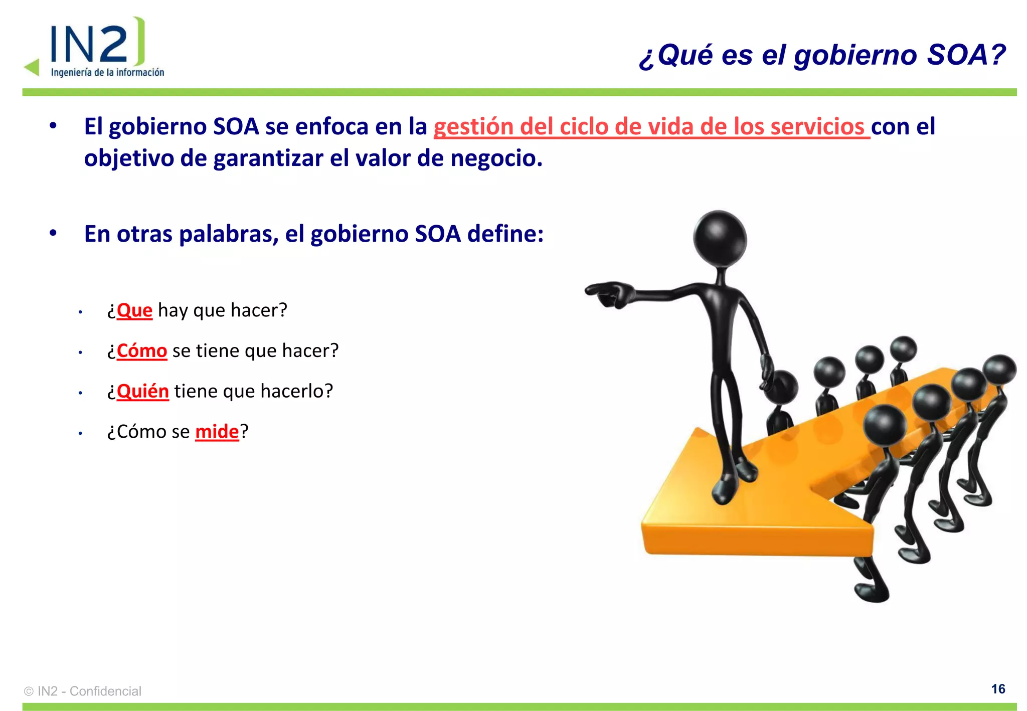 ¿Qué es el gobierno SOA?

 • El gobierno SOA se enfoca en la gestión del ciclo de vida de los servicios con el
   objetivo de garantizar el valor de negocio.

 • En otras palabras, el gobierno SOA define:

       •    ¿Que hay que hacer?
       •    ¿Cómo se tiene que hacer?
       •    ¿Quién tiene que hacerlo?
       •    ¿Cómo se mide?




IN2 - Confidencial                                                                     16
 