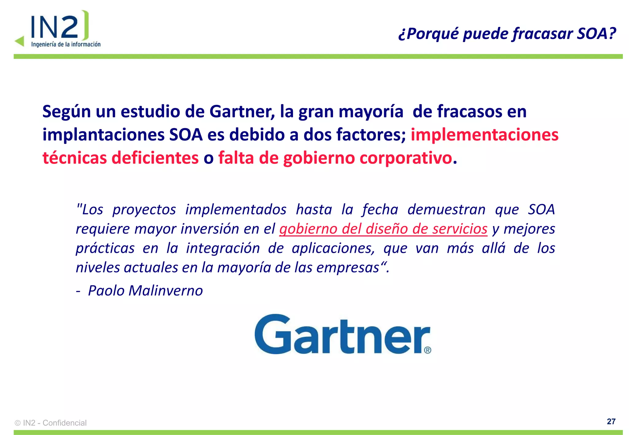 ¿Porqué puede fracasar SOA?



     Según un estudio de Gartner, la gran mayoría de fracasos en
     implantaciones SOA es debido a dos factores; implementaciones
     técnicas deficientes o falta de gobierno corporativo.

              "Los proyectos implementados hasta la fecha demuestran que SOA
              requiere mayor inversión en el gobierno del diseño de servicios y mejores
              prácticas en la integración de aplicaciones, que van más allá de los
              niveles actuales en la mayoría de las empresas“.
              - Paolo Malinverno




IN2 - Confidencial                                                                        27
 