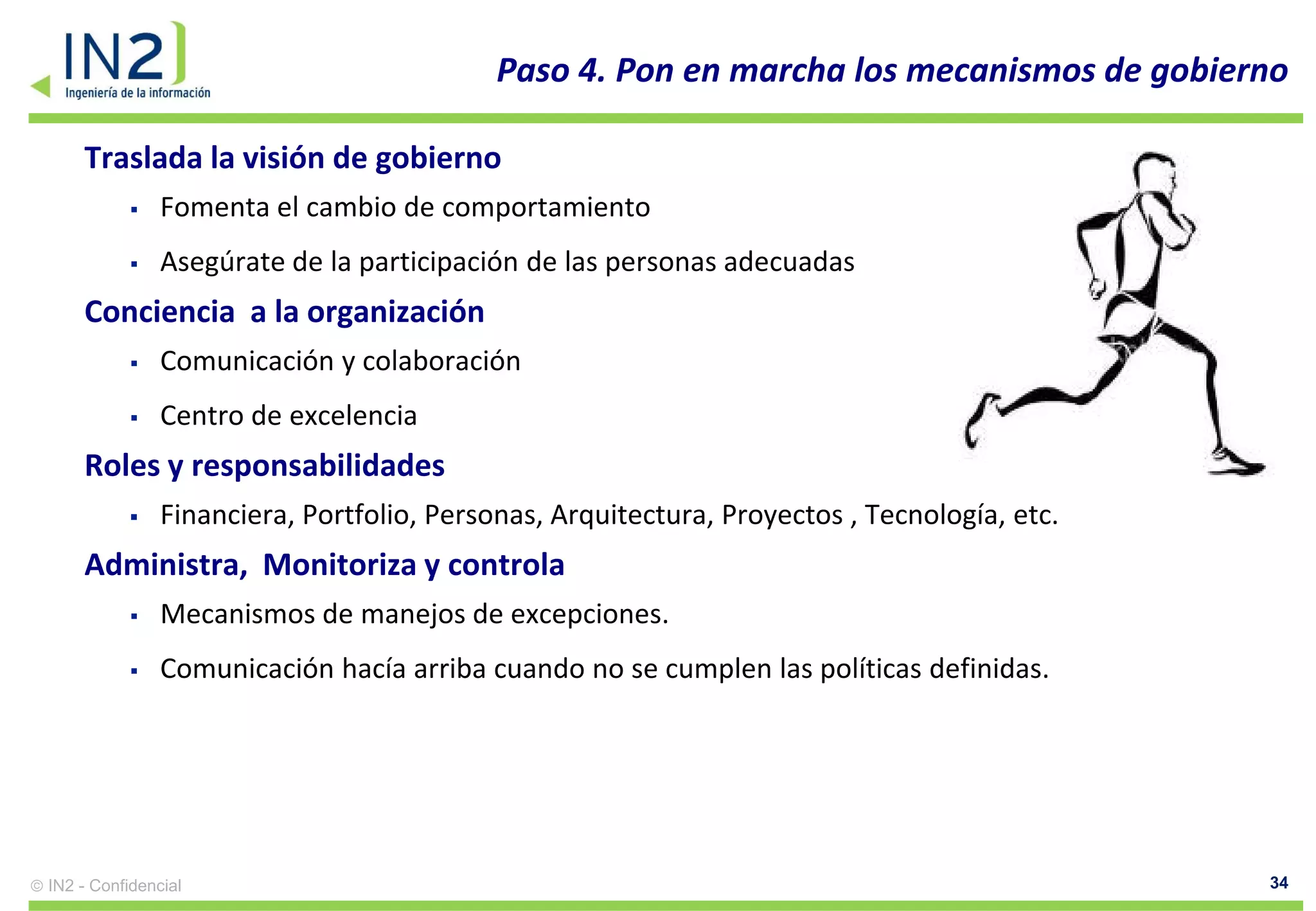 Paso 4. Pon en marcha los mecanismos de gobierno

    Traslada la visión de gobierno
              Fomenta el cambio de comportamiento
              Asegúrate de la participación de las personas adecuadas
    Conciencia a la organización
              Comunicación y colaboración
              Centro de excelencia
    Roles y responsabilidades
              Financiera, Portfolio, Personas, Arquitectura, Proyectos , Tecnología, etc.
    Administra, Monitoriza y controla
              Mecanismos de manejos de excepciones.
              Comunicación hacía arriba cuando no se cumplen las políticas definidas.




IN2 - Confidencial                                                                           34
 