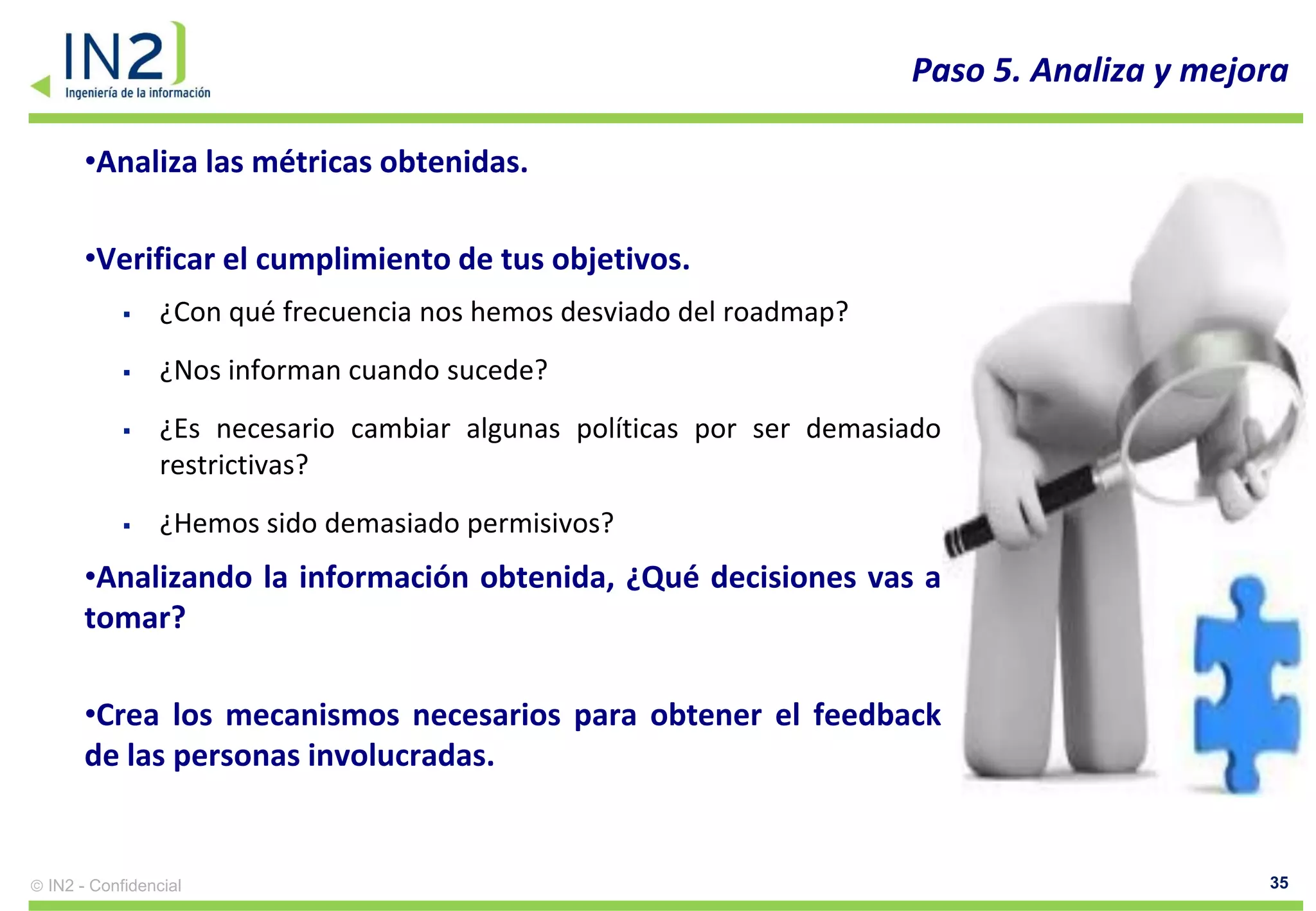 Paso 5. Analiza y mejora

    •Analiza las métricas obtenidas.

    •Verificar el cumplimiento de tus objetivos.
              ¿Con qué frecuencia nos hemos desviado del roadmap?
              ¿Nos informan cuando sucede?
              ¿Es necesario cambiar algunas políticas por ser demasiado
               restrictivas?
              ¿Hemos sido demasiado permisivos?
    •Analizando la información obtenida, ¿Qué decisiones vas a
    tomar?

    •Crea los mecanismos necesarios para obtener el feedback
    de las personas involucradas.


IN2 - Confidencial                                                                         35
 